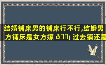 结婚铺床男的铺床行不行,结婚男方铺床是女方嫁 🐡 过去铺还是提前铺